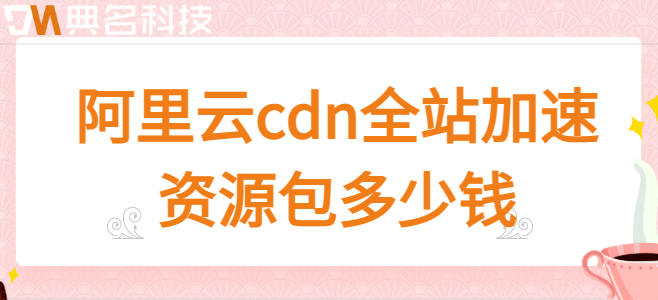 cdn全站资源包：阿里云cdn全站加速资源包多少钱