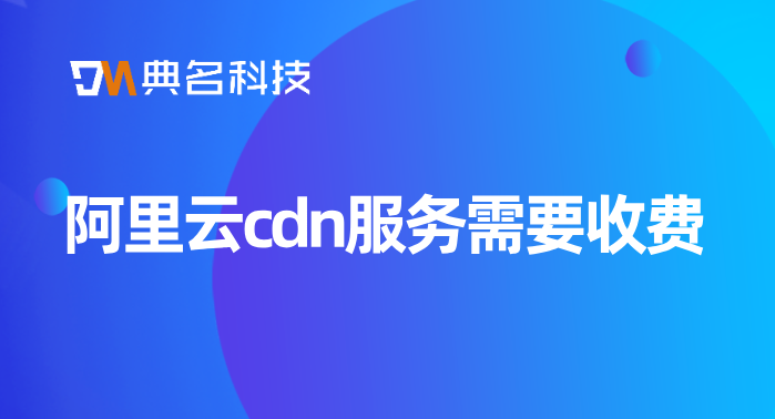 cdn100g流量费用：阿里云cdn服务需要收费