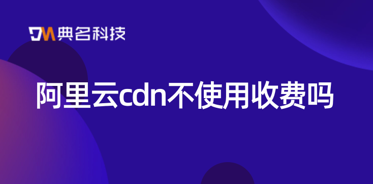 cdn三年价格：阿里云cdn不使用收费吗